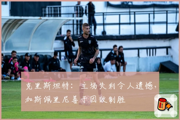 克里斯坦特：主场失利令人遗憾，加斯佩里尼善于因敌制胜