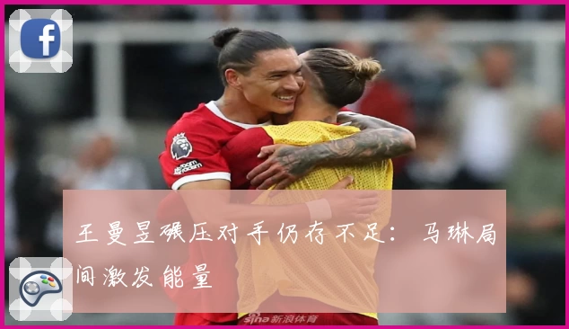 王曼昱碾压对手仍存不足：马琳局间激发能量