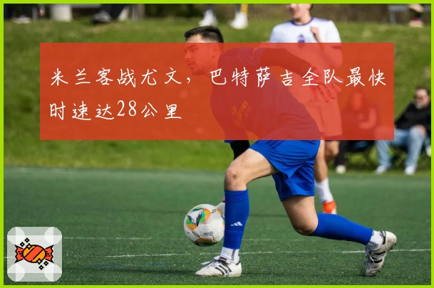 米兰客战尤文，巴特萨吉全队最快时速达28公里