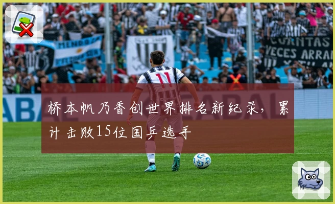 桥本帆乃香创世界排名新纪录，累计击败15位国乒选手