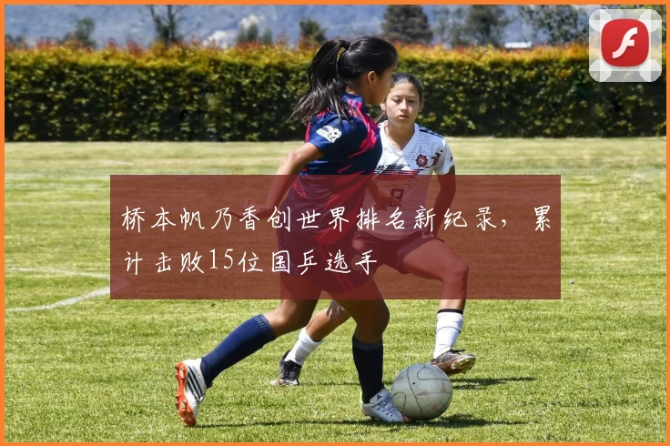 桥本帆乃香创世界排名新纪录，累计击败15位国乒选手