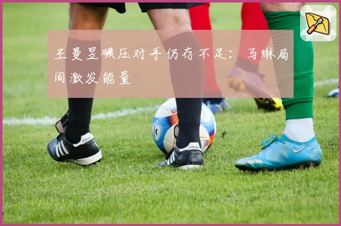 王曼昱碾压对手仍存不足：马琳局间激发能量