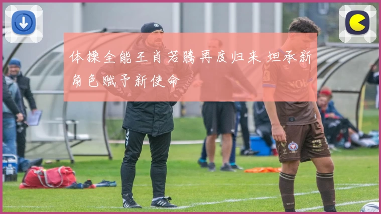 体操全能王肖若腾再度归来 坦承新角色赋予新使命