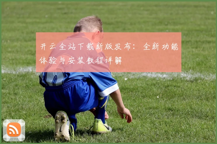 开云全站下载新版发布:全新功能体验与安装教程详解